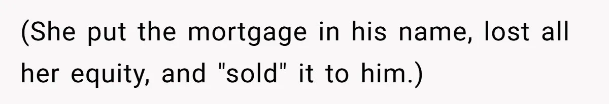 (She put the mortgage in his name, lost all her equity, and "sold" it to him.)