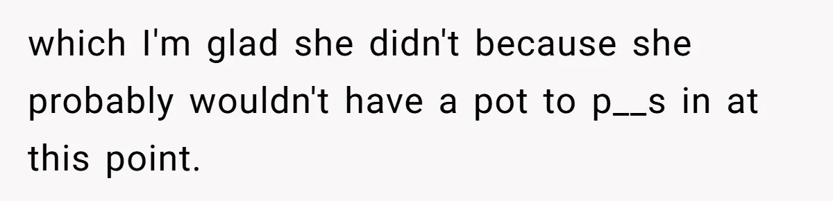 which I'm glad she didn't because she probably wouldn't have a pot to p__s in at this point.