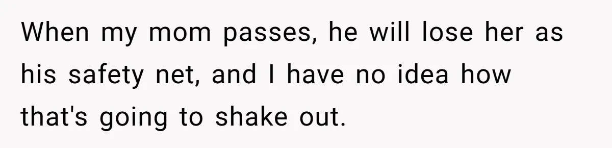 When my mom passes, he will lose her as his safety net, and I have no idea how that's going to shake out.