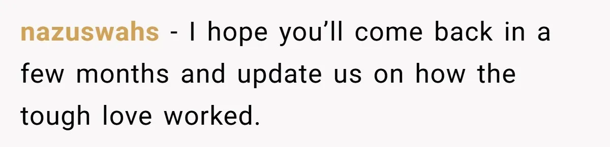 nazuswahs − I hope you’ll come back in a few months and update us on how the tough love worked.