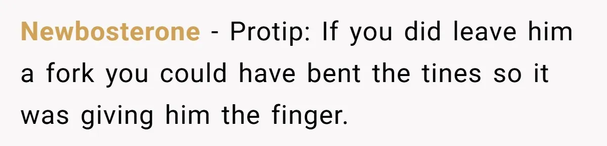 Newbosterone − Protip: If you did leave him a fork you could have bent the tines so it was giving him the finger.