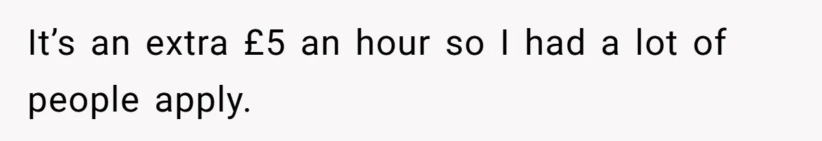 It’s an extra £5 an hour so I had a lot of people apply.