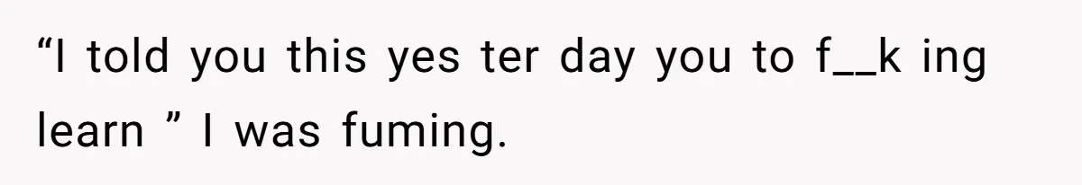 “I told you this yes ter day you to f__k ing learn ” I was fuming.