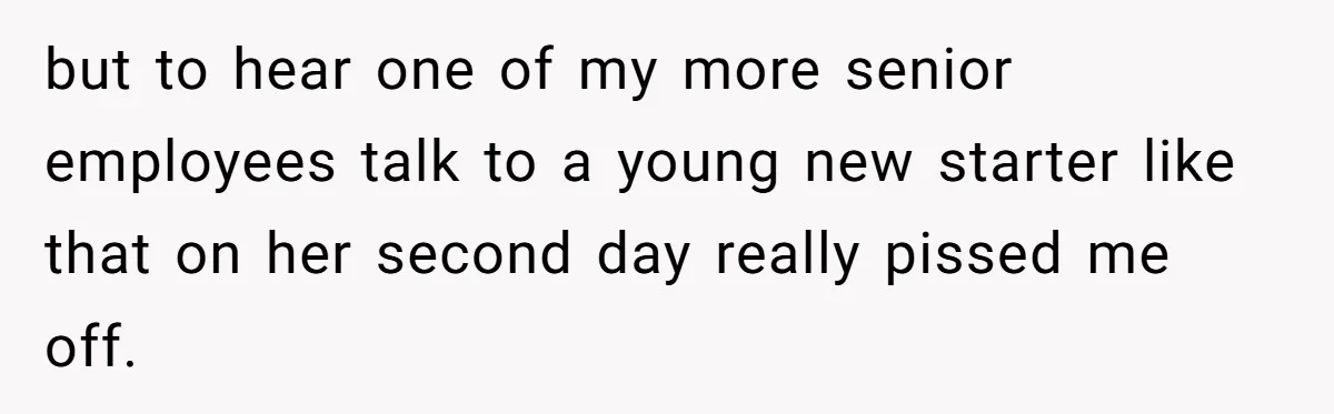 but to hear one of my more senior employees talk to a young new starter like that on her second day really pissed me off.
