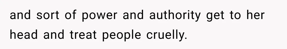 and sort of power and authority get to her head and treat people cruelly.