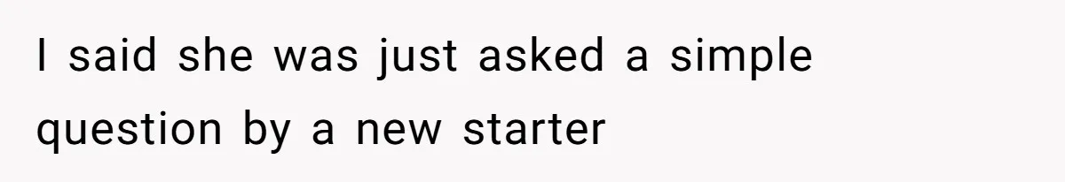 I said she was just asked a simple question by a new starter