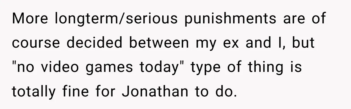 More longterm/serious punishments are of course decided between my ex and I, but "no video games today" type of thing is totally fine for Jonathan to do.