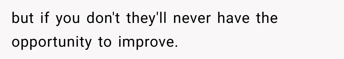 but if you don't they'll never have the opportunity to improve.