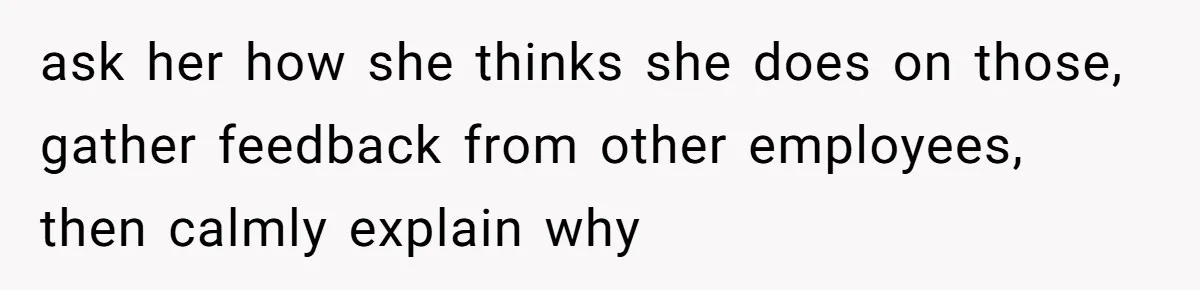 ask her how she thinks she does on those, gather feedback from other employees, then calmly explain why