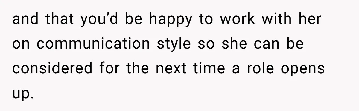 and that you’d be happy to work with her on communication style so she can be considered for the next time a role opens up.