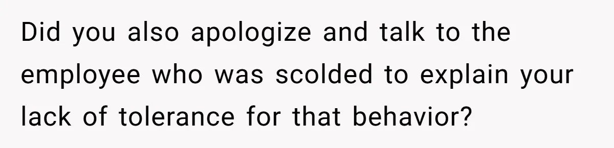 Did you also apologize and talk to the employee who was scolded to explain your lack of tolerance for that behavior?