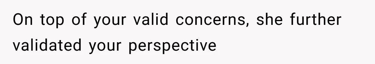 On top of your valid concerns, she further validated your perspective