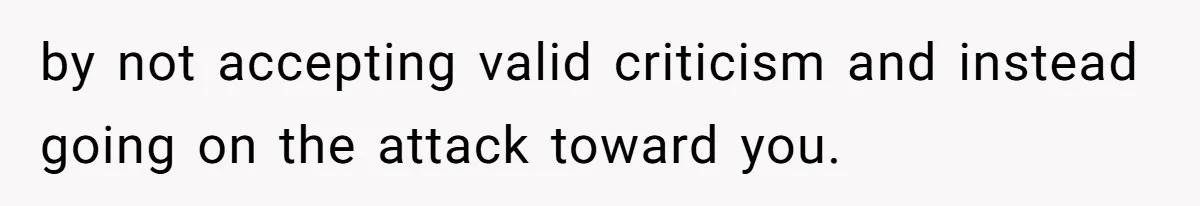 by not accepting valid criticism and instead going on the attack toward you.