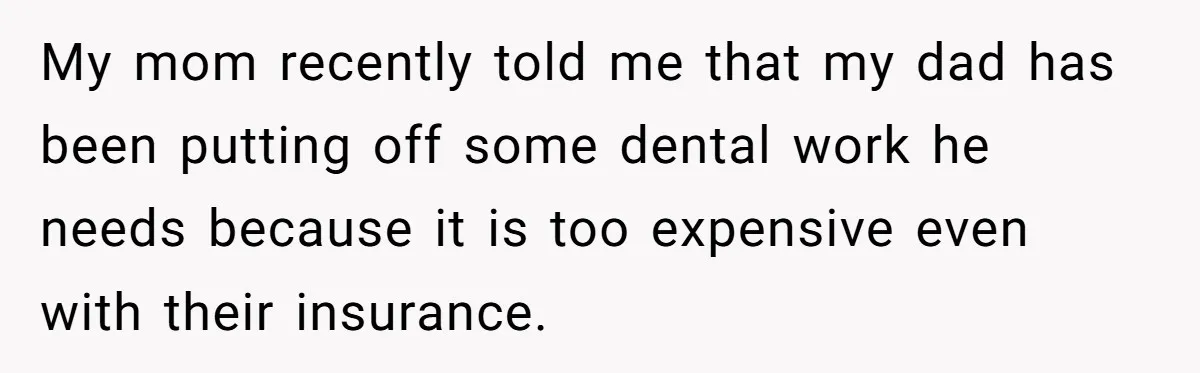 My mom recently told me that my dad has been putting off some dental work he needs because it is too expensive even with their insurance.