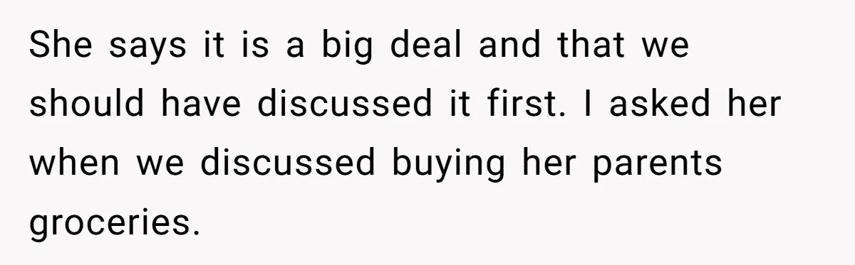 She says it is a big deal and that we should have discussed it first. I asked her when we discussed buying her parents groceries.