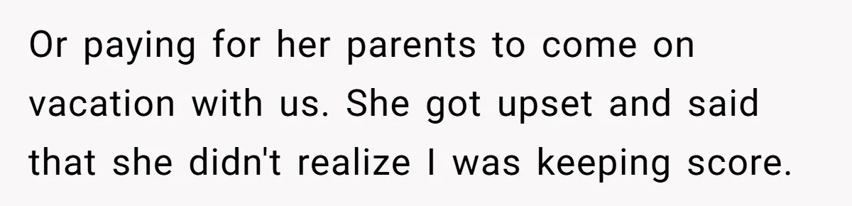 Or paying for her parents to come on vacation with us. She got upset and said that she didn't realize I was keeping score.