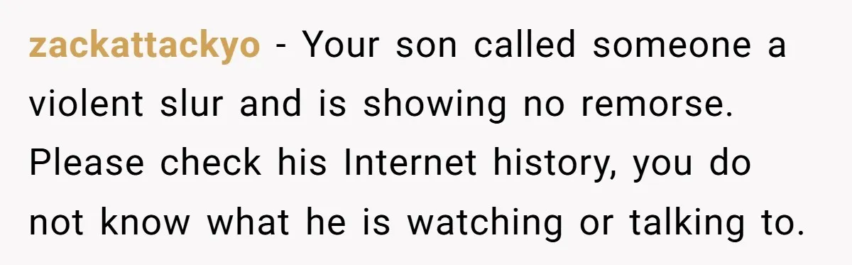zackattackyo − Your son called someone a violent slur and is showing no remorse. Please check his Internet history, you do not know what he is watching or talking to.