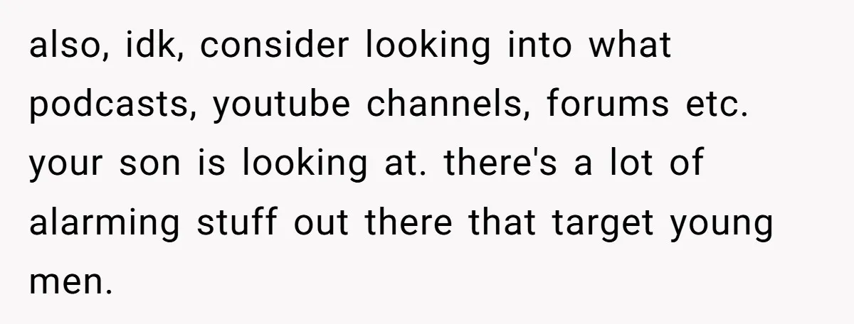 also, idk, consider looking into what podcasts, youtube channels, forums etc. your son is looking at. there's a lot of alarming stuff out there that target young men.