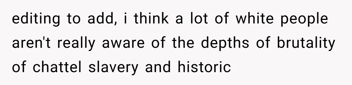 editing to add, i think a lot of white people aren't really aware of the depths of brutality of chattel slavery and historic