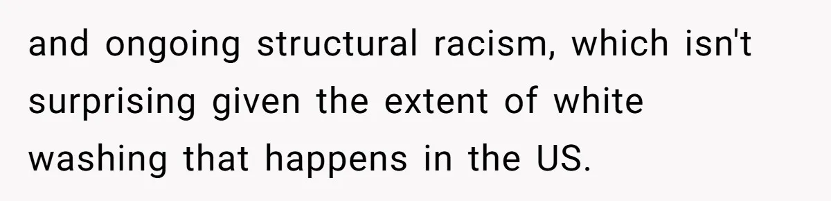 and ongoing structural racism, which isn't surprising given the extent of white washing that happens in the US.