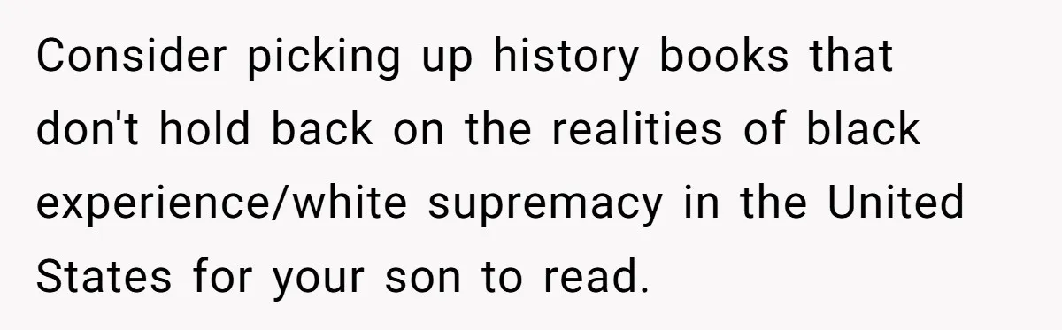 Consider picking up history books that don't hold back on the realities of black experience/white supremacy in the United States for your son to read.