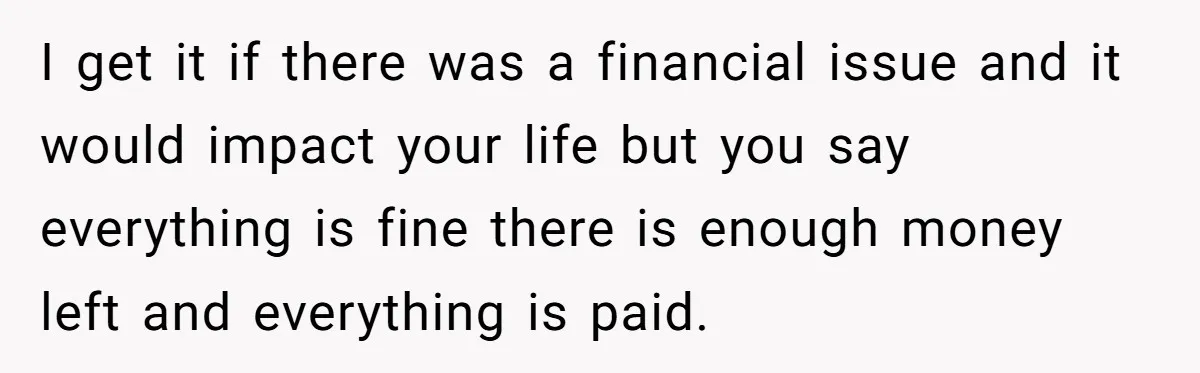 I get it if there was a financial issue and it would impact your life but you say everything is fine there is enough money left and everything is paid.