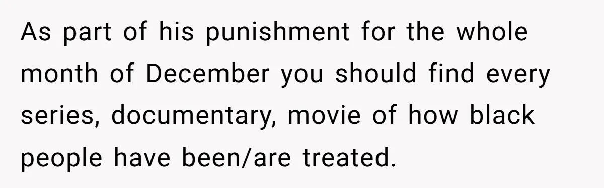 As part of his punishment for the whole month of December you should find every series, documentary, movie of how black people have been/are treated.
