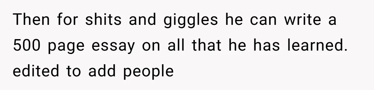 Then for shits and giggles he can write a 500 page essay on all that he has learned. edited to add people