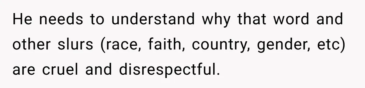 He needs to understand why that word and other slurs (race, faith, country, gender, etc) are cruel and disrespectful.