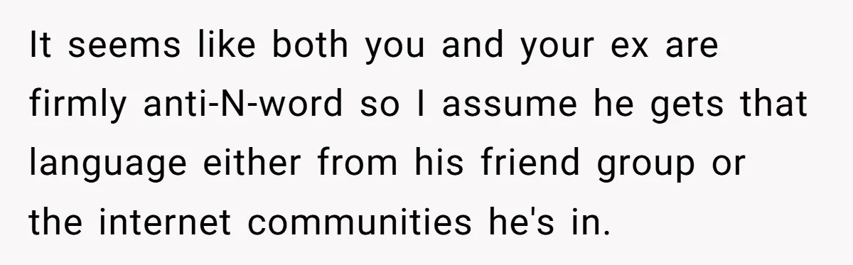 It seems like both you and your ex are firmly anti-N-word so I assume he gets that language either from his friend group or the internet communities he's in.