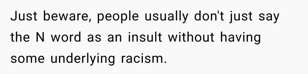 Just beware, people usually don't just say the N word as an insult without having some underlying racism.
