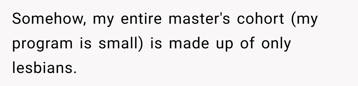 Somehow, my entire master's cohort (my program is small) is made up of only lesbians.