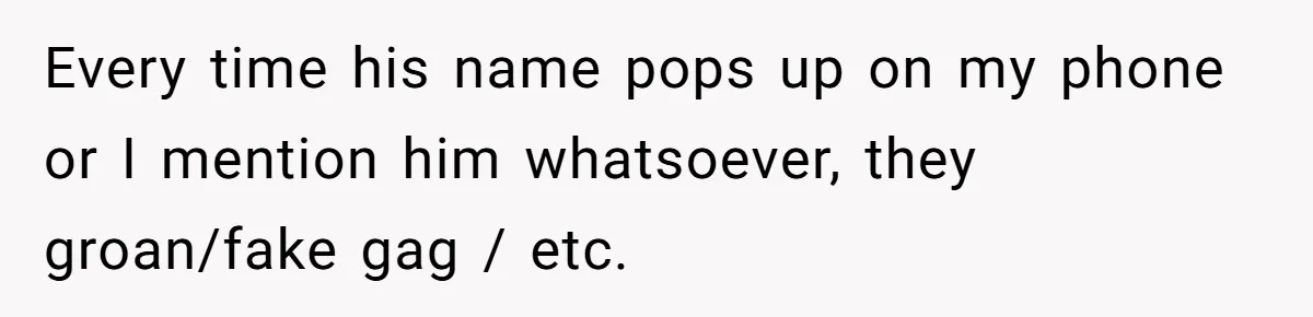Every time his name pops up on my phone or I mention him whatsoever, they groan/fake gag / etc.