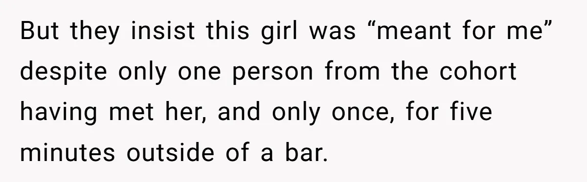 But they insist this girl was “meant for me” despite only one person from the cohort having met her, and only once, for five minutes outside of a bar.