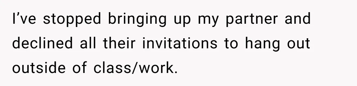 I’ve stopped bringing up my partner and declined all their invitations to hang out outside of class/work.