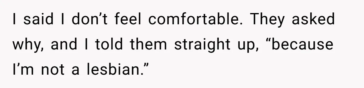 I said I don’t feel comfortable. They asked why, and I told them straight up, “because I’m not a lesbian.”