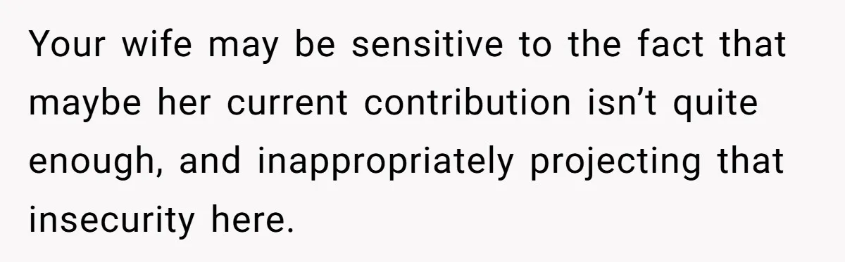 Your wife may be sensitive to the fact that maybe her current contribution isn’t quite enough, and inappropriately projecting that insecurity here.