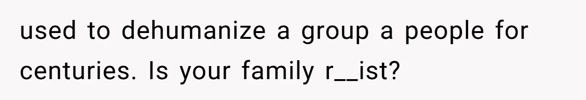 used to dehumanize a group a people for centuries. Is your family r__ist?