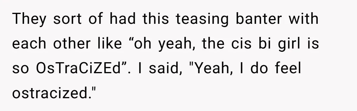 They sort of had this teasing banter with each other like “oh yeah, the cis bi girl is so OsTraCiZEd”. I said, "Yeah, I do feel ostracized."