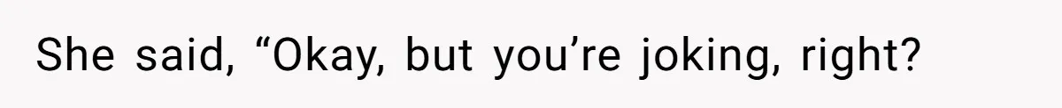 She said, “Okay, but you’re joking, right?