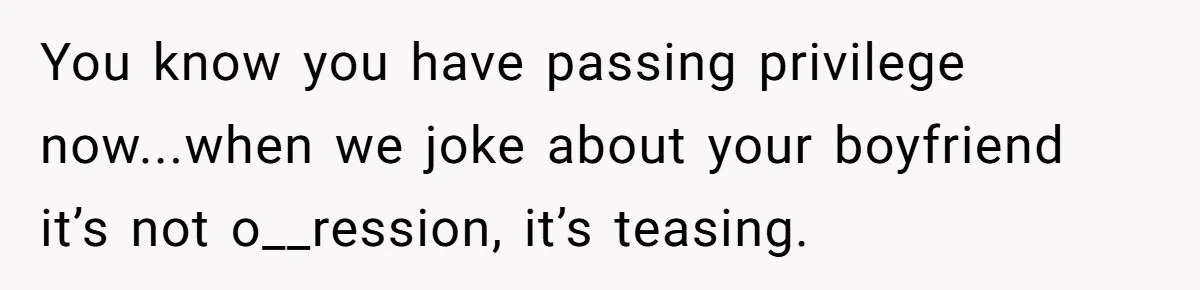 You know you have passing privilege now...when we joke about your boyfriend it’s not o__ression, it’s teasing.