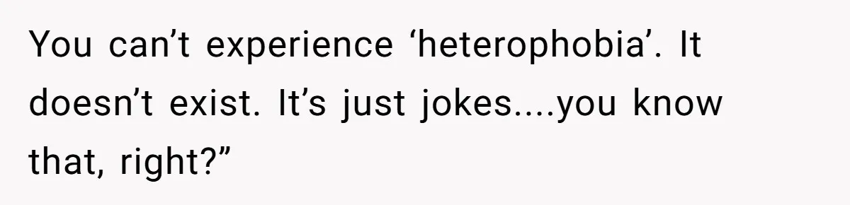 You can’t experience ‘heterophobia’. It doesn’t exist. It’s just jokes....you know that, right?”