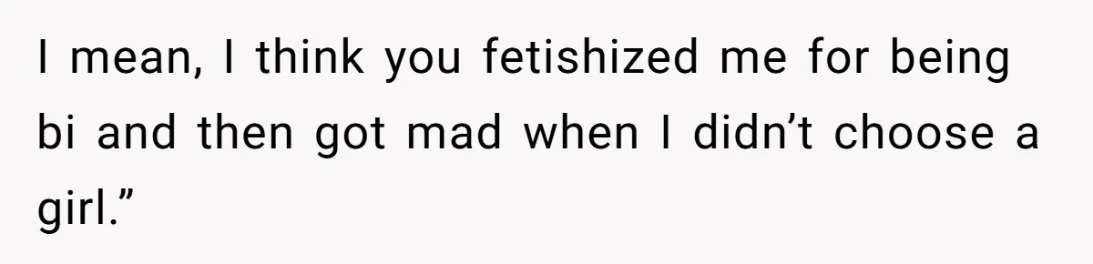 I mean, I think you fetishized me for being bi and then got mad when I didn’t choose a girl.”