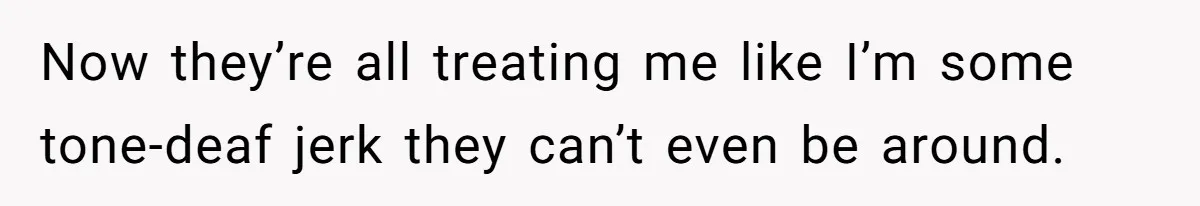 Now they’re all treating me like I’m some tone-deaf jerk they can’t even be around.