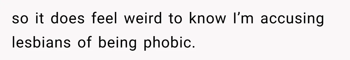 so it does feel weird to know I’m accusing lesbians of being phobic.