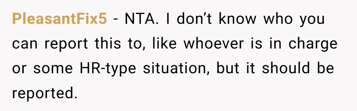 PleasantFix5 − NTA. I don’t know who you can report this to, like whoever is in charge or some HR-type situation, but it should be reported.