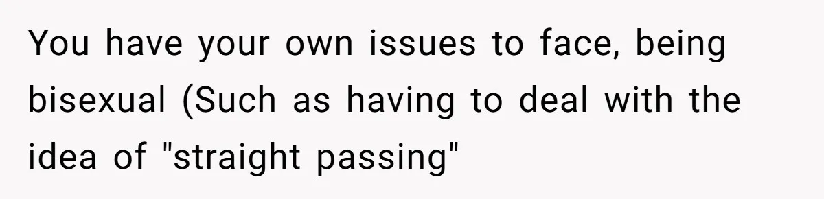You have your own issues to face, being bisexual (Such as having to deal with the idea of "straight passing"