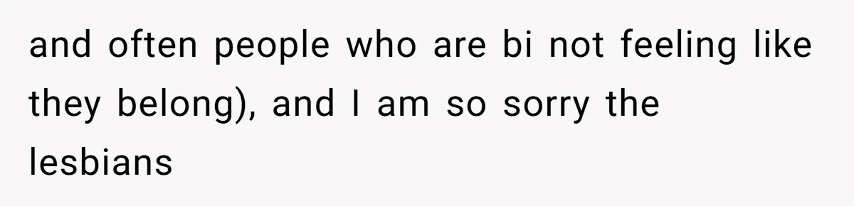 and often people who are bi not feeling like they belong), and I am so sorry the lesbians
