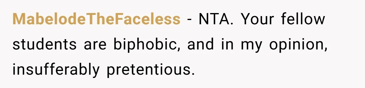MabelodeTheFaceless − NTA. Your fellow students are biphobic, and in my opinion, insufferably pretentious.