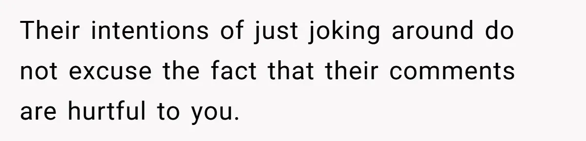 Their intentions of just joking around do not excuse the fact that their comments are hurtful to you.
